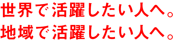 世界で活躍したい人へ。地域で活躍したい人へ。
