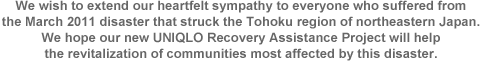 We wish to extend our heartfelt sympathy to everyone who suffered from the March 2011 disaster that struck the Tohoku region of northeastern Japan. We hope our new UNIQLO Recovery Assistance Project will help the revitalization of communities most affected by this disaster.