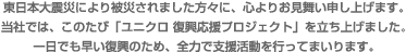この度の東日本大震災により被災されました方々に、心よりお見舞東日本大震災により被災されました方々に、心よりお見舞い申し上げます。当社では、このたび「ユニクロ 復興応援プロジェクト」を立ち上げました。一日でも早い復興のため、全力で支援活動を行ってまいります。