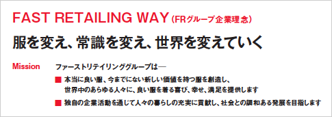 FAST RETAILING WAY(FRグループ企業理念)
服を変え、常識を変え、世界を変えていく
Mission ファーストリテイリンググループは─
■ 本当に良い服、今までにない新しい価値を持つ服を創造し、
世界中のあらゆる人々に、良い服を着る喜び、幸せ、満足を提供します
■ 独自の企業活動を通じて人々の暮らしの充実に貢献し、社会との調和ある発展を目指します