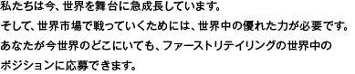 私たちは今、世界を舞台に急成長しています。そして、世界市場で戦っていくためには、世界中の優れた力が必要です。あなたが今世界のどこにいても、ファーストリテイリングの世界中のポジションに応募できます。