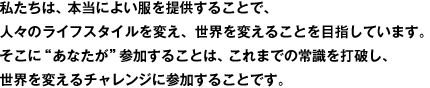 私たちは、本当によい服を提供することで、人々のライフスタイルを変え、世界を変えることを目指しています。そこに“あなたが”参加することは、これまでの常識を打破し、世界を変えるチャレンジに参加することです。
