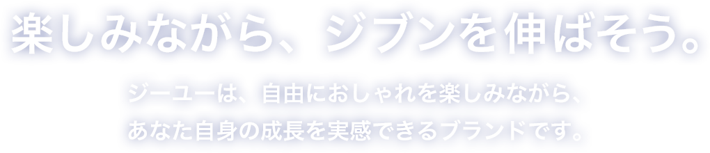 楽しみながら、ジブンを伸ばそう。ジーユーは、自由におしゃれを楽しみながら、あなた自身の成長を実感できるブランドです。